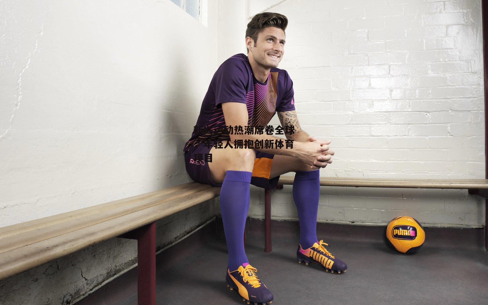 新兴运动热潮席卷全球，年轻人拥抱创新体育项目