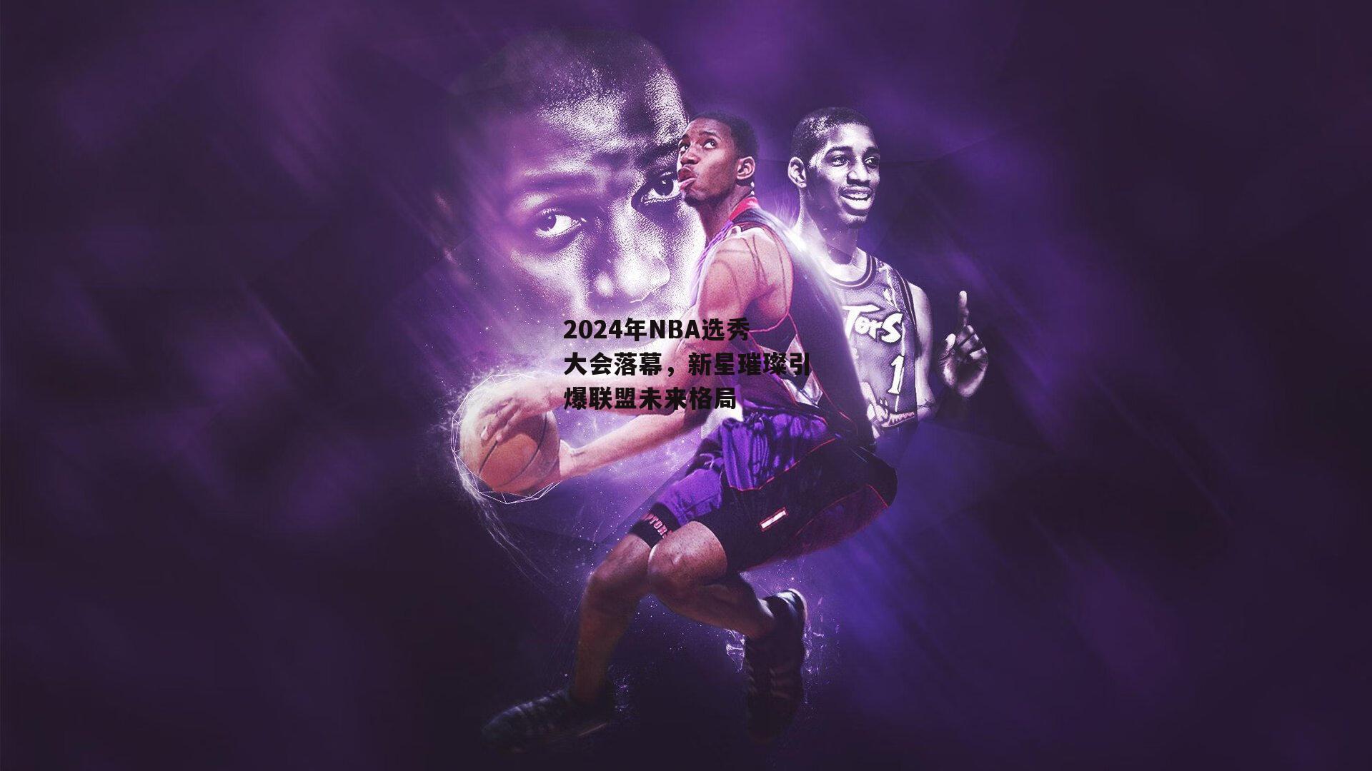 2024年NBA选秀大会落幕，新星璀璨引爆联盟未来格局