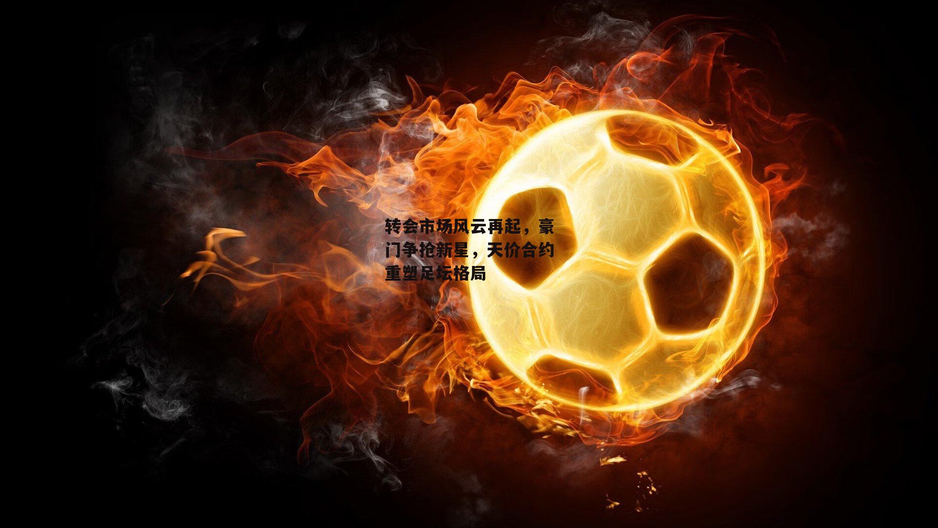 转会市场风云再起,豪门争抢新星,天价合约重塑足坛格局