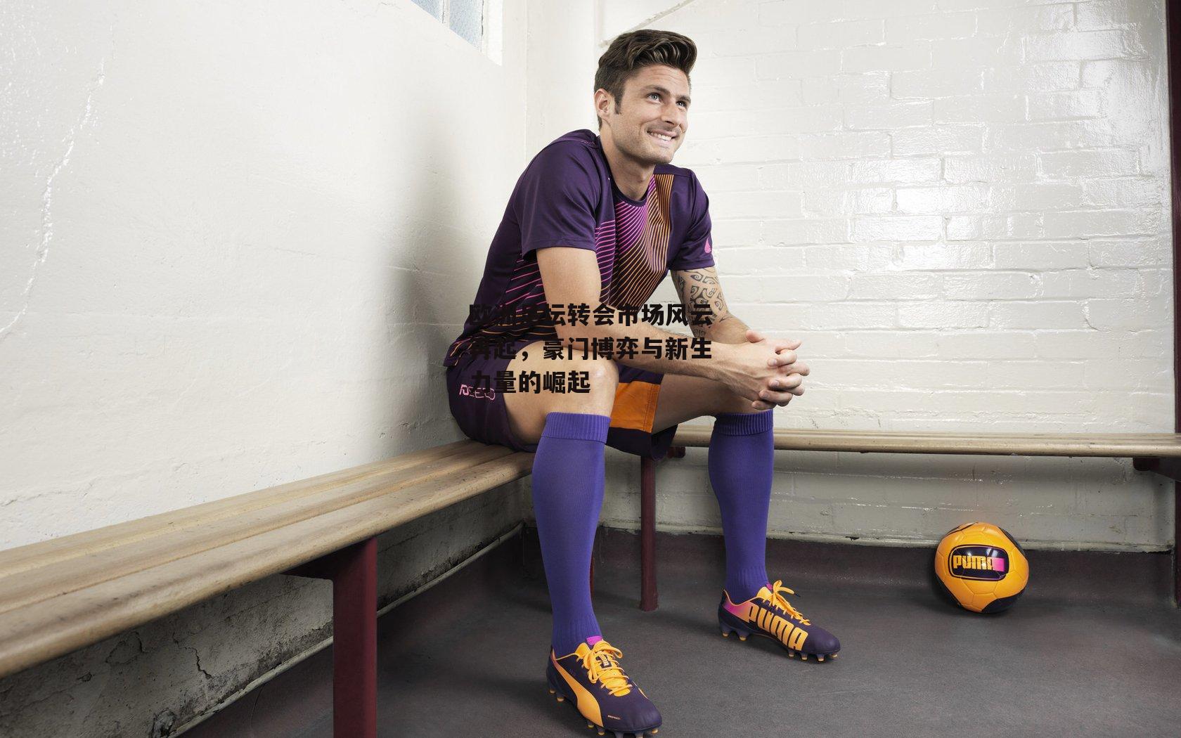 欧洲足坛转会市场风云再起，豪门博弈与新生力量的崛起